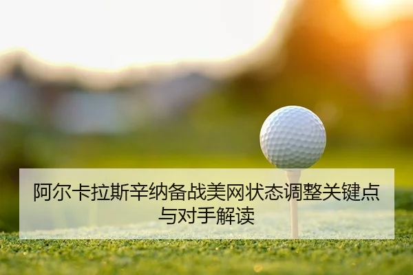 阿尔卡拉斯辛纳备战美网状态调整关键点与对手解读