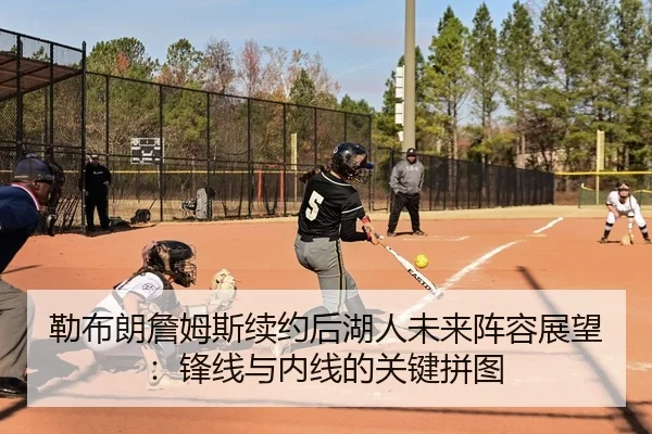 勒布朗詹姆斯续约后湖人未来阵容展望：锋线与内线的关键拼图