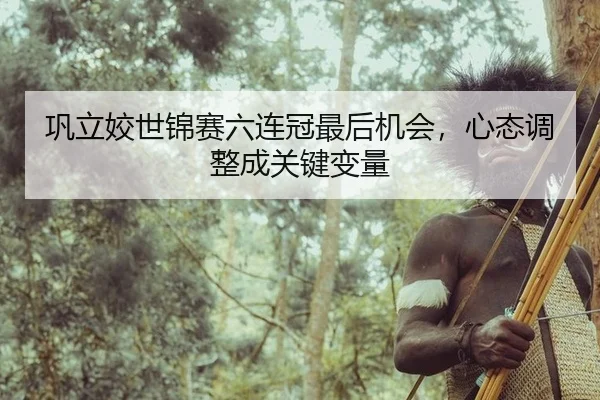 巩立姣世锦赛六连冠最后机会，心态调整成关键变量
